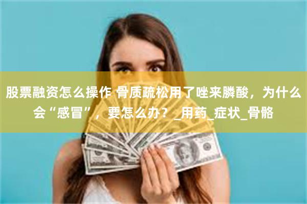股票融资怎么操作 骨质疏松用了唑来膦酸，为什么会“感冒”，要怎么办？_用药_症状_骨骼