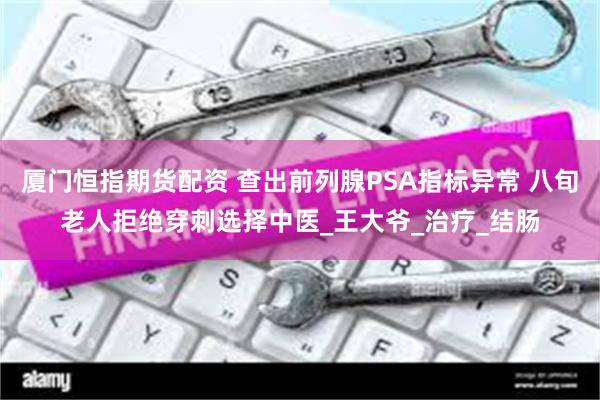 厦门恒指期货配资 查出前列腺PSA指标异常 八旬老人拒绝穿刺选择中医_王大爷_治疗_结肠