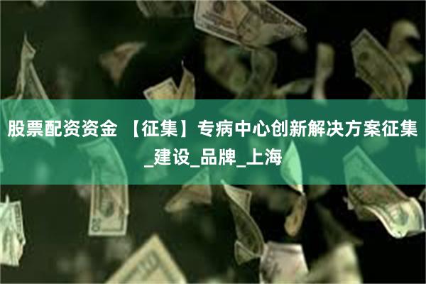 股票配资资金 【征集】专病中心创新解决方案征集_建设_品牌_上海