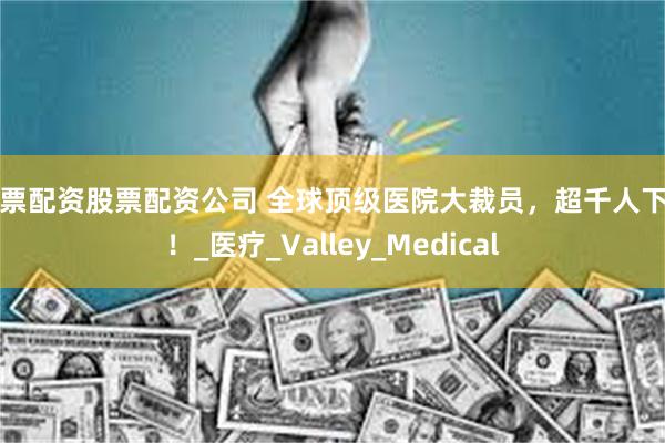 股票配资股票配资公司 全球顶级医院大裁员，超千人下岗！_医疗_Valley_Medical