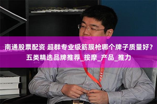 南通股票配资 超群专业级筋膜枪哪个牌子质量好？五类精选品牌推荐_按摩_产品_推力