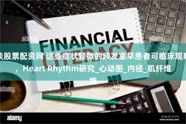 谈股票配资网 这些症状轻微的频发室早患者可临床观察，Heart Rhythm研究_心动图_内径_肌纤维