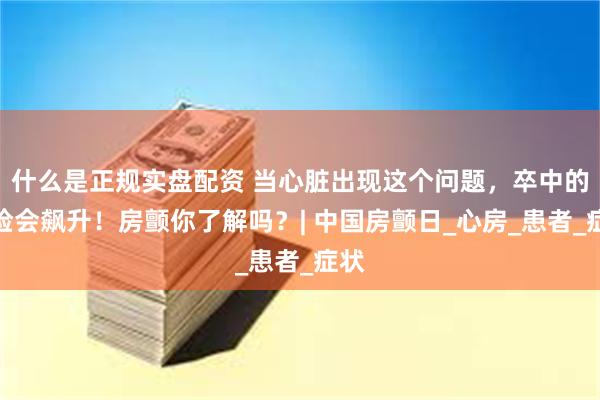 什么是正规实盘配资 当心脏出现这个问题，卒中的风险会飙升！房颤你了解吗？| 中国房颤日_心房_患者_症状