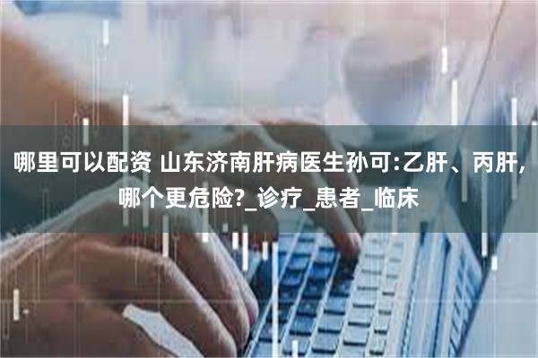 哪里可以配资 山东济南肝病医生孙可:乙肝、丙肝,哪个更危险?_诊疗_患者_临床
