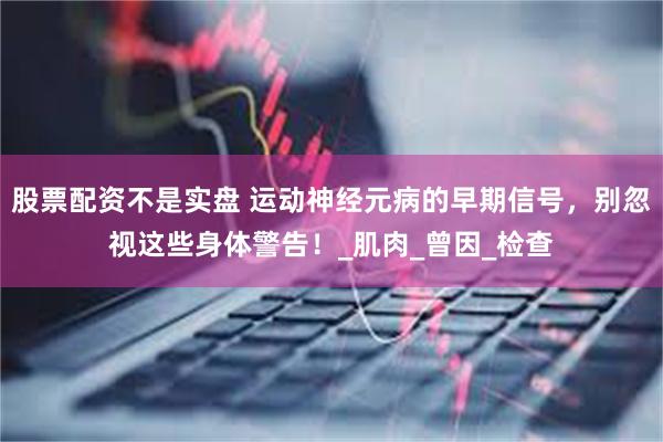股票配资不是实盘 运动神经元病的早期信号，别忽视这些身体警告！_肌肉_曾因_检查