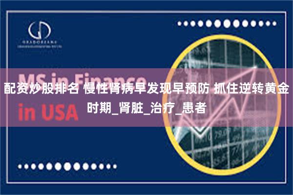 配资炒股排名 慢性肾病早发现早预防 抓住逆转黄金时期_肾脏_治疗_患者