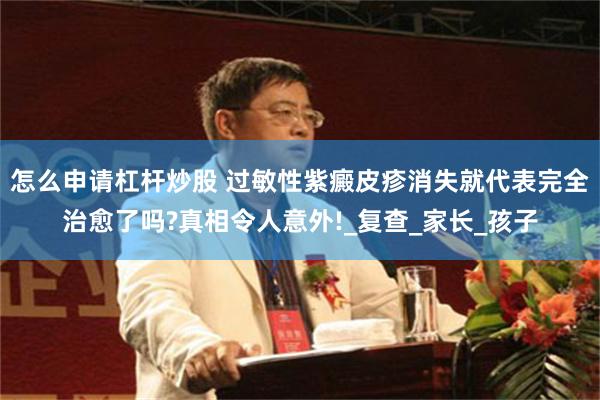 怎么申请杠杆炒股 过敏性紫癜皮疹消失就代表完全治愈了吗?真相令人意外!_复查_家长_孩子