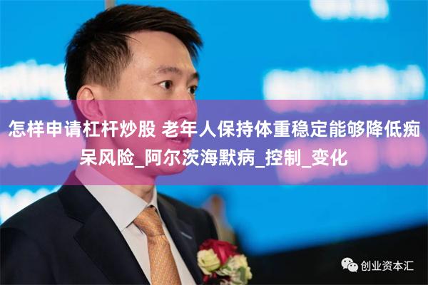 怎样申请杠杆炒股 老年人保持体重稳定能够降低痴呆风险_阿尔茨海默病_控制_变化