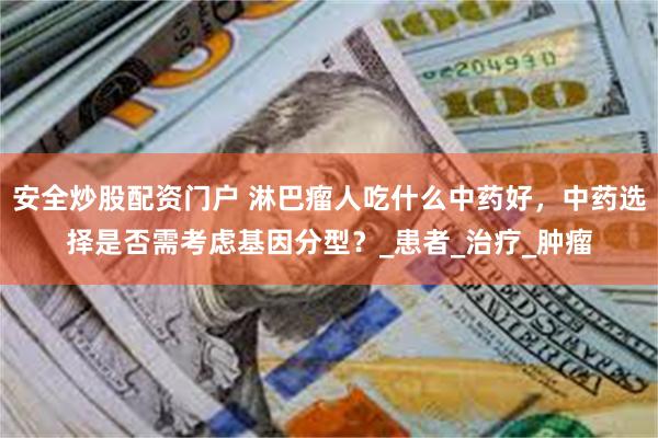 安全炒股配资门户 淋巴瘤人吃什么中药好，中药选择是否需考虑基因分型？_患者_治疗_肿瘤