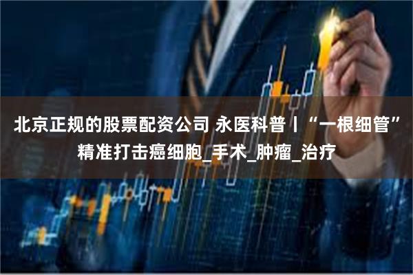 北京正规的股票配资公司 永医科普丨“一根细管”精准打击癌细胞_手术_肿瘤_治疗