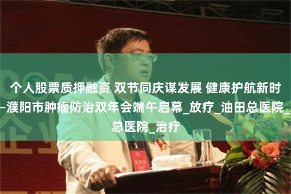 个人股票质押融资 双节同庆谋发展 健康护航新时代——濮阳市肿瘤防治双年会端午启幕_放疗_油田总医院_治疗