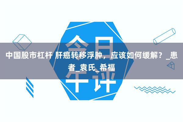 中国股市杠杆 肝癌转移浮肿，应该如何缓解？_患者_袁氏_希福
