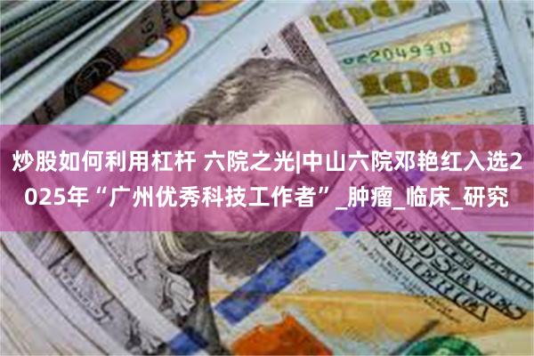 炒股如何利用杠杆 六院之光|中山六院邓艳红入选2025年“广州优秀科技工作者”_肿瘤_临床_研究