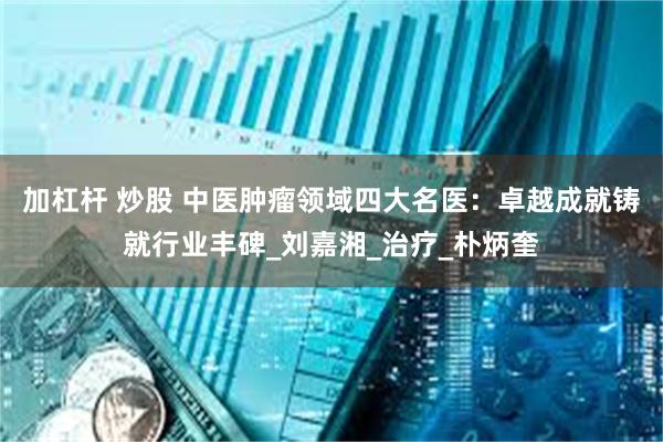 加杠杆 炒股 中医肿瘤领域四大名医：卓越成就铸就行业丰碑_刘嘉湘_治疗_朴炳奎