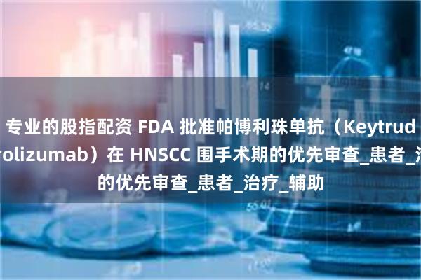 专业的股指配资 FDA 批准帕博利珠单抗（Keytruda Pembrolizumab）在 HNSCC 围手术期的优先审查_患者_治疗_辅助