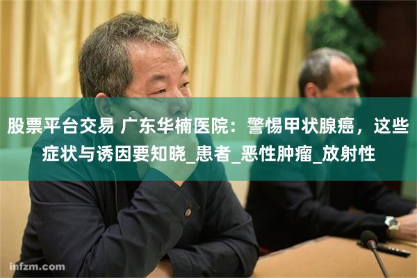 股票平台交易 广东华楠医院：警惕甲状腺癌，这些症状与诱因要知晓_患者_恶性肿瘤_放射性