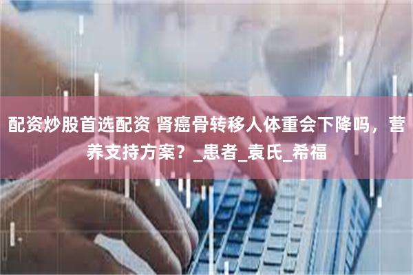 配资炒股首选配资 肾癌骨转移人体重会下降吗，营养支持方案？_患者_袁氏_希福