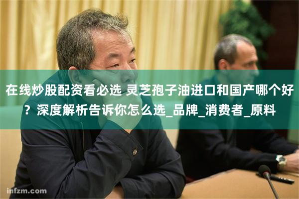 在线炒股配资看必选 灵芝孢子油进口和国产哪个好？深度解析告诉你怎么选_品牌_消费者_原料