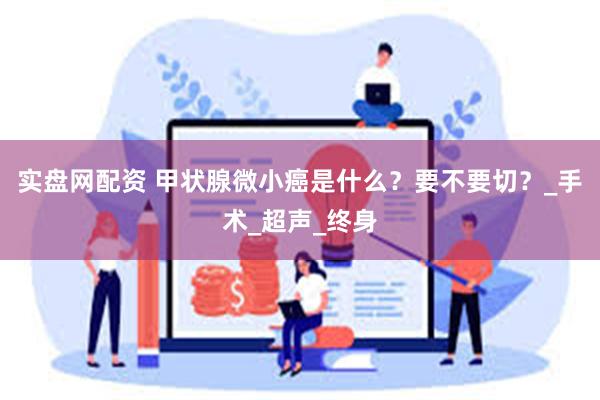 实盘网配资 甲状腺微小癌是什么？要不要切？_手术_超声_终身