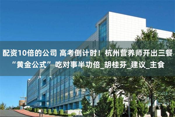 配资10倍的公司 高考倒计时！杭州营养师开出三餐“黄金公式” 吃对事半功倍_胡桂芬_建议_主食
