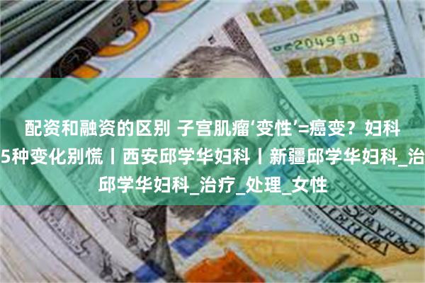 配资和融资的区别 子宫肌瘤‘变性’=癌变？妇科医生揭秘：这5种变化别慌丨西安邱学华妇科丨新疆邱学华妇科_治疗_处理_女性