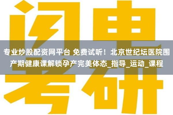 专业炒股配资网平台 免费试听！北京世纪坛医院围产期健康课解锁孕产完美体态_指导_运动_课程