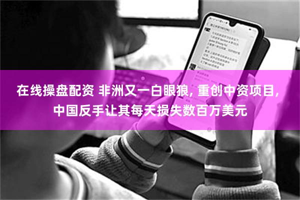 在线操盘配资 非洲又一白眼狼, 重创中资项目, 中国反手让其每天损失数百万美元