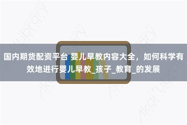 国内期货配资平台 婴儿早教内容大全，如何科学有效地进行婴儿早教_孩子_教育_的发展