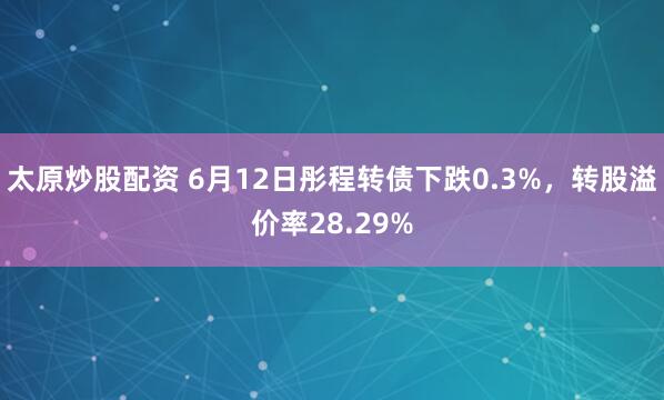 太原炒股配资 6月12日彤程转债下跌0.3%，转股溢价率28.29%