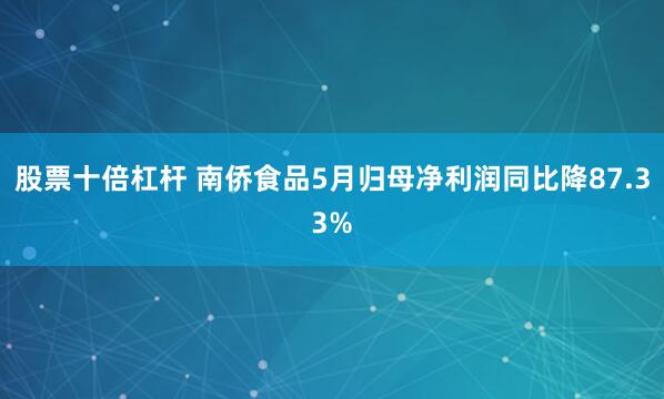 股票十倍杠杆 南侨食品5月归母净利润同比降87.33%