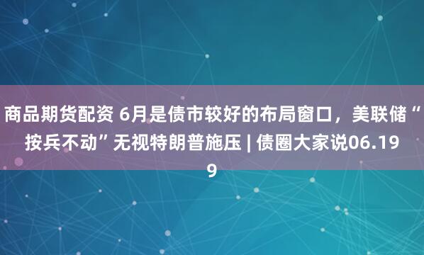 商品期货配资 6月是债市较好的布局窗口，美联储“按兵不动”无视特朗普施压 | 债圈大家说06.19