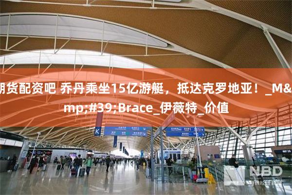 期货配资吧 乔丹乘坐15亿游艇，抵达克罗地亚！_M&#39;Brace_伊薇特_价值