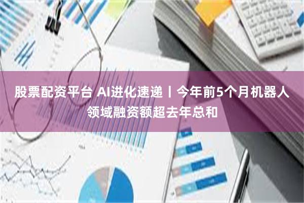 股票配资平台 AI进化速递丨今年前5个月机器人领域融资额超去年总和