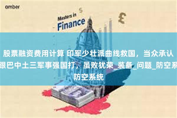 股票融资费用计算 印军少壮派曲线救国，当众承认：跟巴中土三军事强国打，虽败犹荣_装备_问题_防空系统