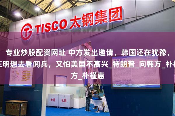 专业炒股配资网址 中方发出邀请，韩国还在犹豫，李在明想去看阅兵，又怕美国不高兴_特朗普_向韩方_朴槿惠