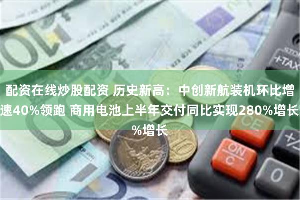 配资在线炒股配资 历史新高：中创新航装机环比增速40%领跑 商用电池上半年交付同比实现280%增长