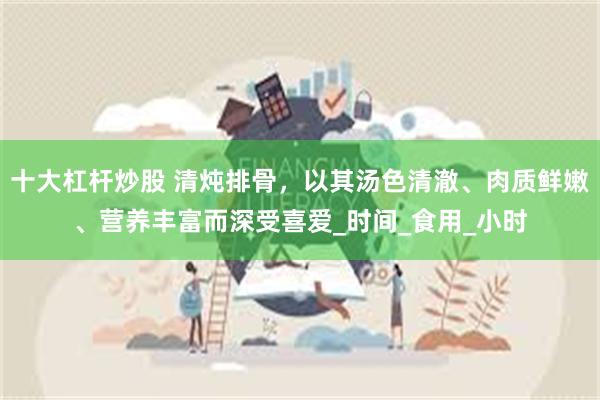 十大杠杆炒股 清炖排骨，以其汤色清澈、肉质鲜嫩、营养丰富而深受喜爱_时间_食用_小时