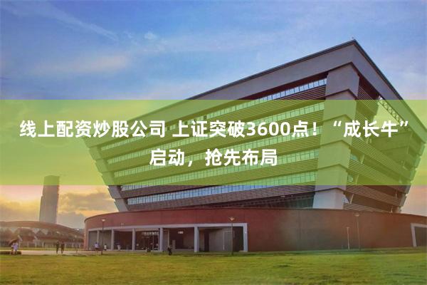 线上配资炒股公司 上证突破3600点！“成长牛”启动，抢先布局