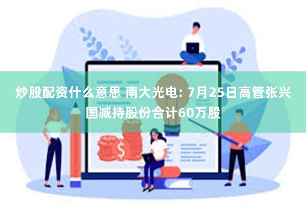 炒股配资什么意思 南大光电: 7月25日高管张兴国减持股份合计60万股