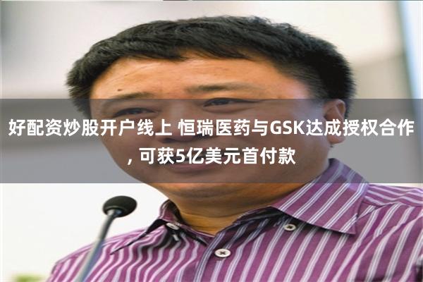 好配资炒股开户线上 恒瑞医药与GSK达成授权合作, 可获5亿美元首付款