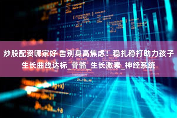炒股配资哪家好 告别身高焦虑！稳扎稳打助力孩子生长曲线达标_骨骼_生长激素_神经系统