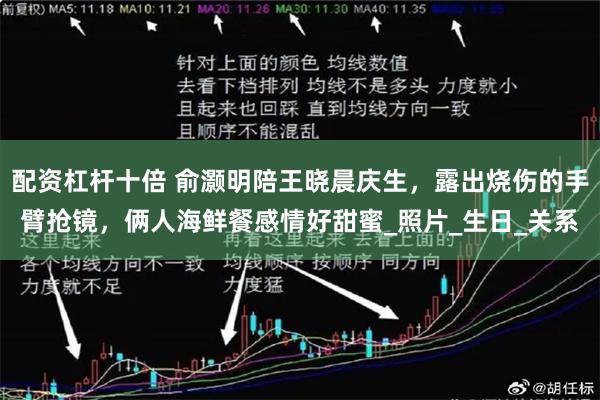 配资杠杆十倍 俞灏明陪王晓晨庆生，露出烧伤的手臂抢镜，俩人海鲜餐感情好甜蜜_照片_生日_关系