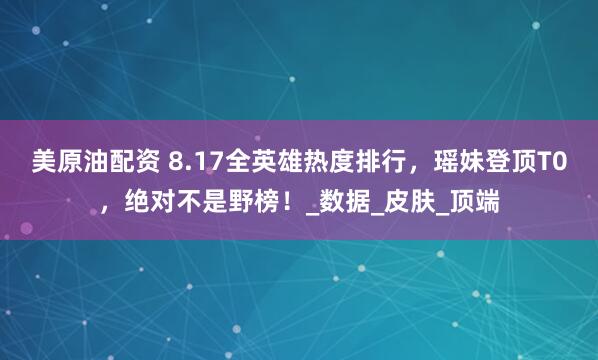 美原油配资 8.17全英雄热度排行，瑶妹登顶T0，绝对不是野榜！_数据_皮肤_顶端