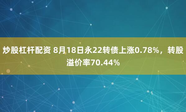 炒股杠杆配资 8月18日永22转债上涨0.78%，转股溢价率70.44%