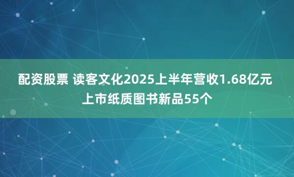 配资股票 读客文化2025上半年营收1.68亿元 上市纸质图书新品55个