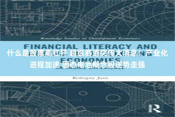 什么是股票高杠杆 超级赛道突传大消息！产业化进程加速 固态电池概念股逆势走强