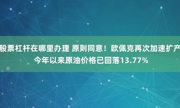 股票杠杆在哪里办理 原则同意！欧佩克再次加速扩产 今年以来原油价格已回落13.77%