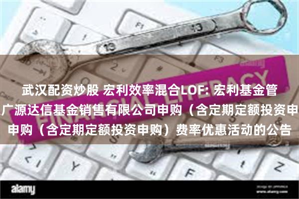 武汉配资炒股 宏利效率混合LOF: 宏利基金管理有限公司关于参加北京广源达信基金销售有限公司申购(含定期定额投资申购)费率优惠活动的公告