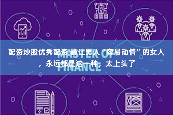 配资炒股优秀配资 最让男人“容易动情”的女人,永远都是这一种,太上头了