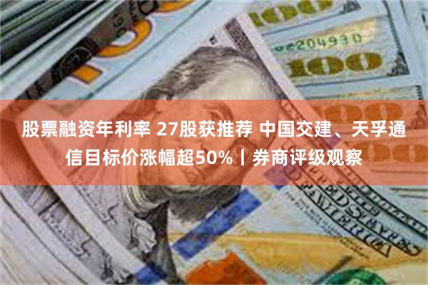 股票融资年利率 27股获推荐 中国交建、天孚通信目标价涨幅超50%丨券商评级观察